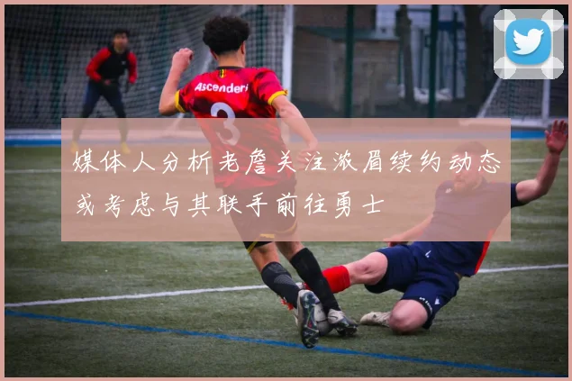 媒体人分析老詹关注浓眉续约动态或考虑与其联手前往勇士