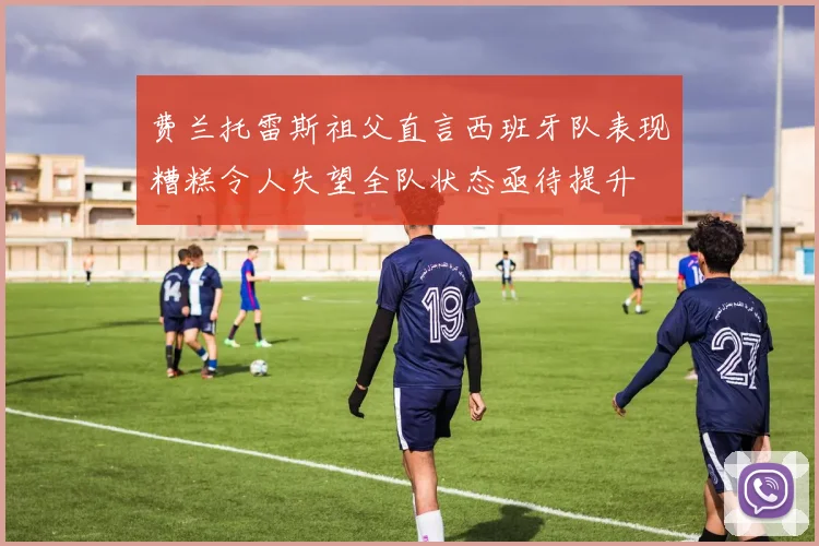 费兰托雷斯祖父直言西班牙队表现糟糕令人失望全队状态亟待提升