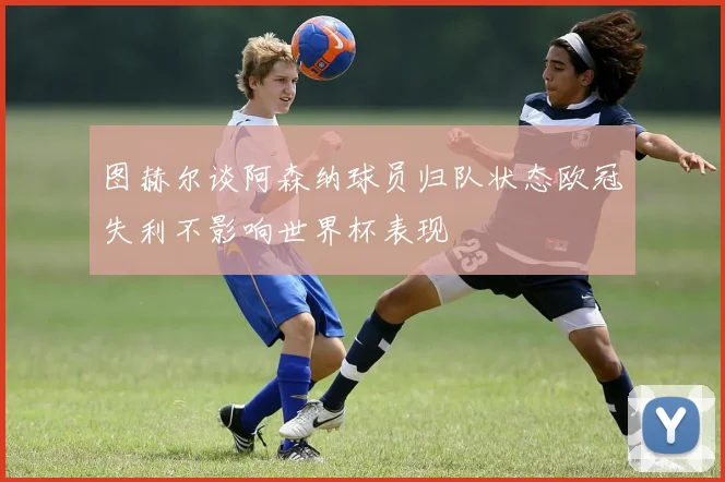 图赫尔谈阿森纳球员归队状态欧冠失利不影响世界杯表现
