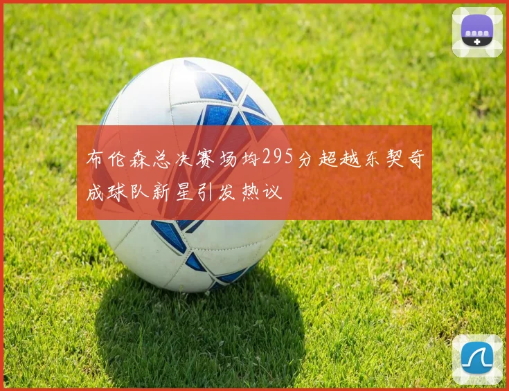 布伦森总决赛场均295分超越东契奇成球队新星引发热议