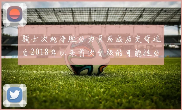 骑士次轮净胜分为负或成历史奇迹自2018年以来首次晋级的可能性分析