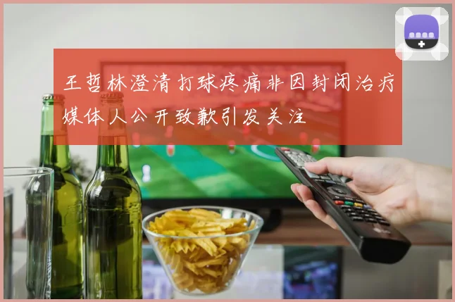 王哲林澄清打球疼痛非因封闭治疗媒体人公开致歉引发关注