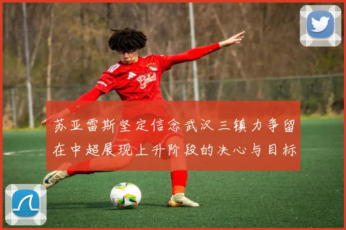 苏亚雷斯坚定信念武汉三镇力争留在中超展现上升阶段的决心与目标