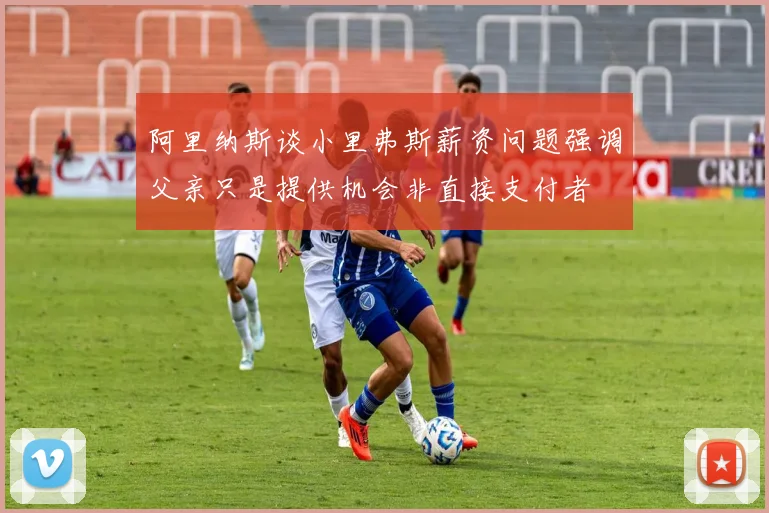 阿里纳斯谈小里弗斯薪资问题强调父亲只是提供机会非直接支付者