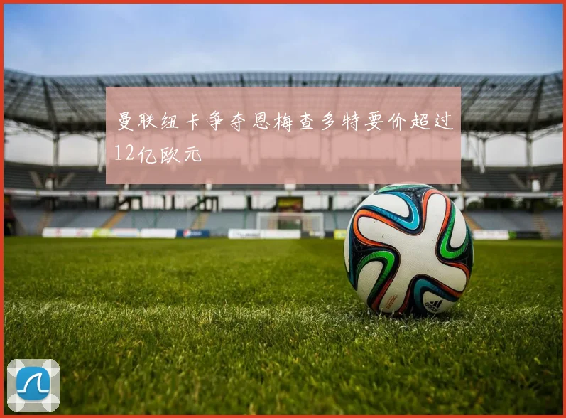 曼联纽卡争夺恩梅查多特要价超过12亿欧元