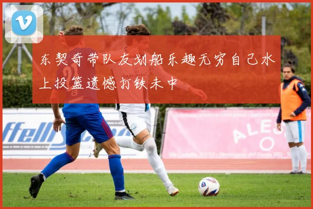 东契奇带队友划船乐趣无穷自己水上投篮遗憾打铁未中