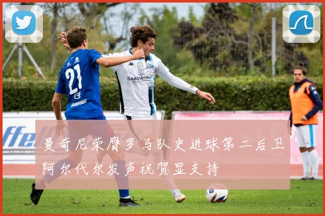 曼奇尼荣膺罗马队史进球第二后卫阿尔代尔发声祝贺显支持
