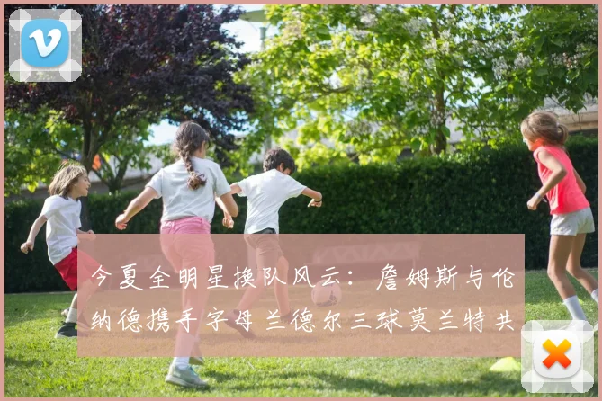 今夏全明星换队风云：詹姆斯与伦纳德携手字母兰德尔三球莫兰特共创辉煌