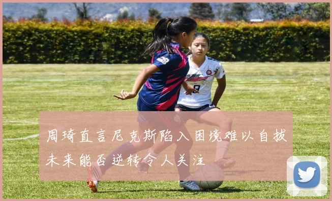 周琦直言尼克斯陷入困境难以自拔未来能否逆转令人关注