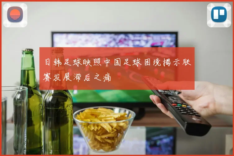 日韩足球映照中国足球困境揭示联赛发展滞后之痛