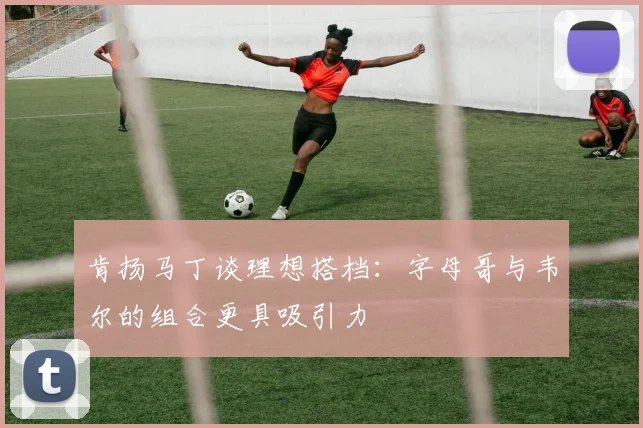 肯扬马丁谈理想搭档：字母哥与韦尔的组合更具吸引力