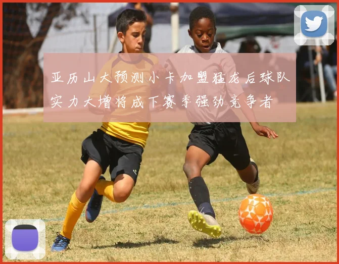亚历山大预测小卡加盟猛龙后球队实力大增将成下赛季强劲竞争者