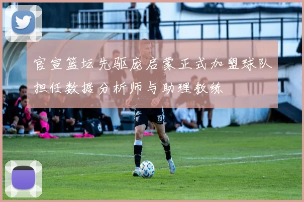 官宣篮坛先驱庞启蒙正式加盟球队担任数据分析师与助理教练