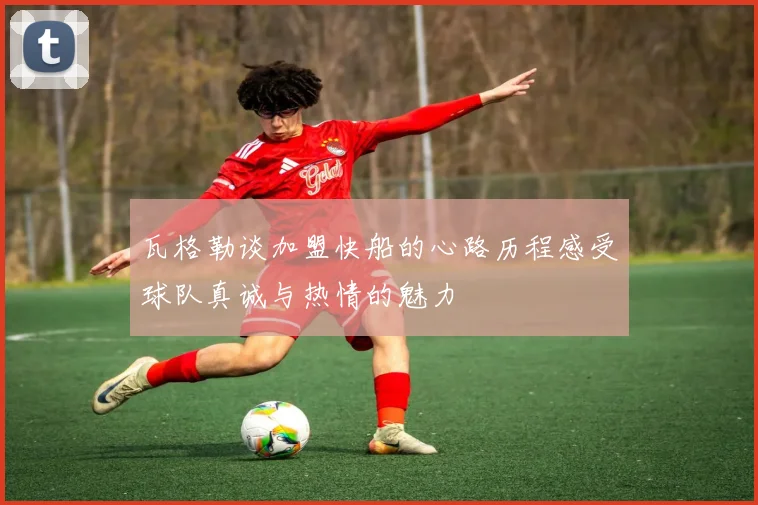 瓦格勒谈加盟快船的心路历程感受球队真诚与热情的魅力