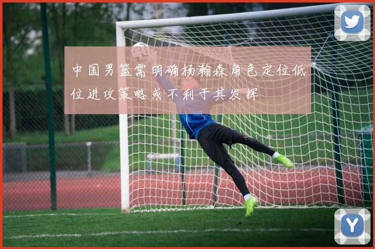 中国男篮需明确杨瀚森角色定位低位进攻策略或不利于其发挥