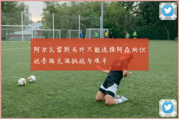 阿尔瓦雷斯或许只能选择阿森纳但这条路充满挑战与艰辛