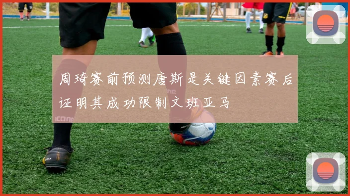 周琦赛前预测唐斯是关键因素赛后证明其成功限制文班亚马