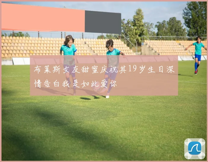 布莱斯女友甜蜜庆祝其19岁生日深情告白我是如此爱你