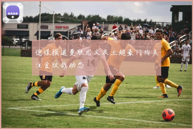 德媒报道曼联尤文及土超豪门均关注金玟哉动态