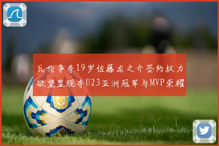 瓦伦争夺19岁佐藤龙之介签约权力欲望显现夺U23亚洲冠军与MVP荣耀