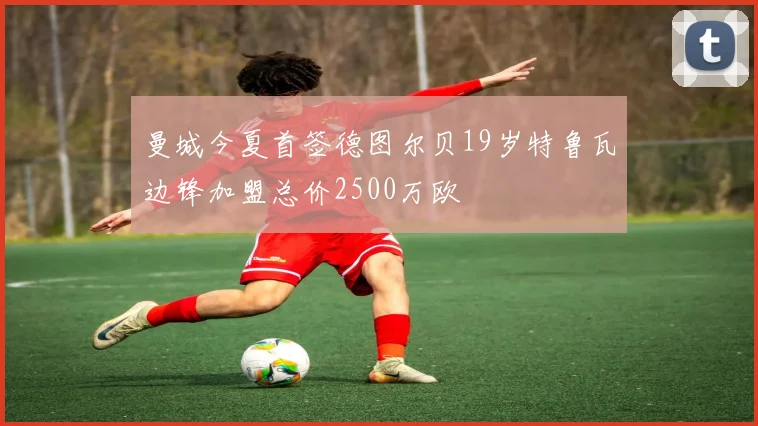 曼城今夏首签德图尔贝19岁特鲁瓦边锋加盟总价2500万欧