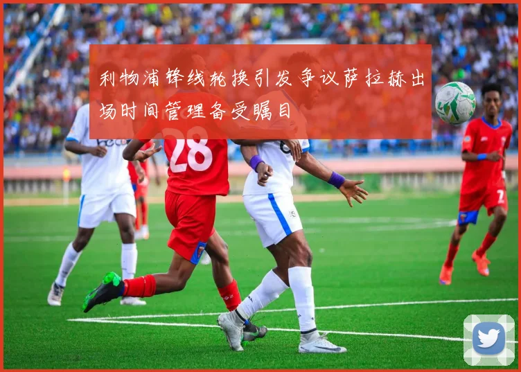 利物浦锋线轮换引发争议萨拉赫出场时间管理备受瞩目