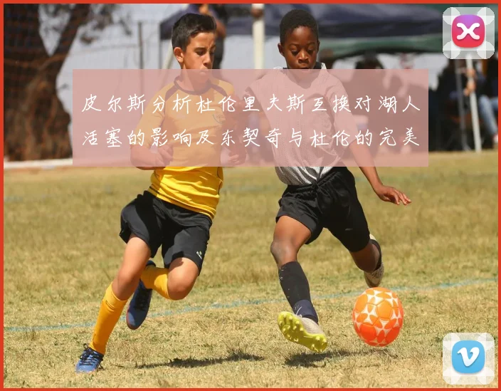 皮尔斯分析杜伦里夫斯互换对湖人活塞的影响及东契奇与杜伦的完美搭配