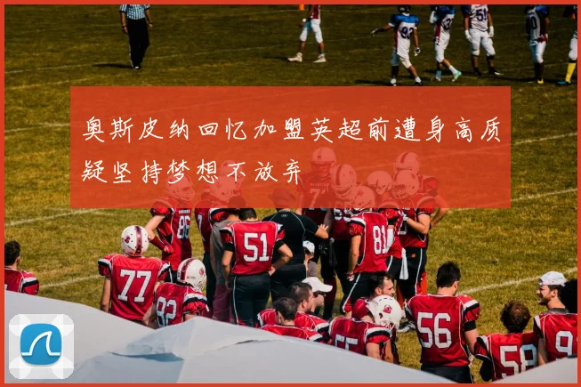 奥斯皮纳回忆加盟英超前遭身高质疑坚持梦想不放弃