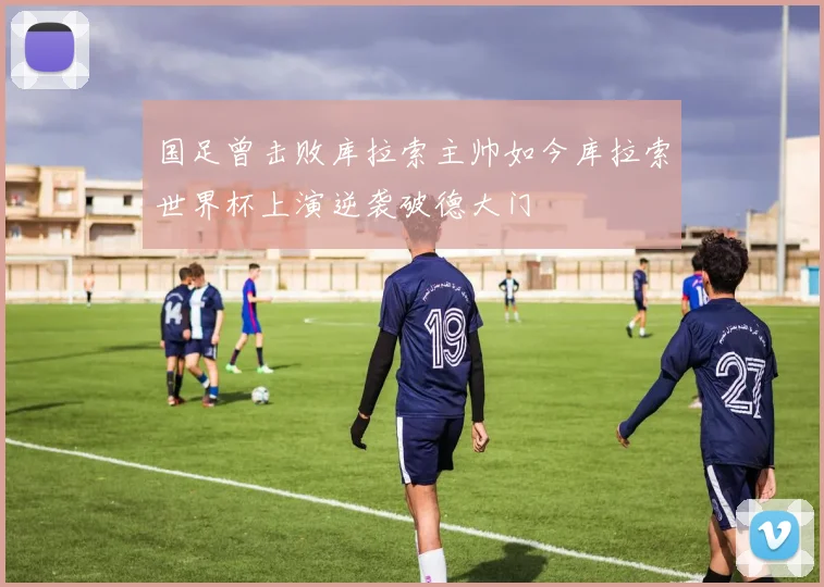 国足曾击败库拉索主帅如今库拉索世界杯上演逆袭破德大门
