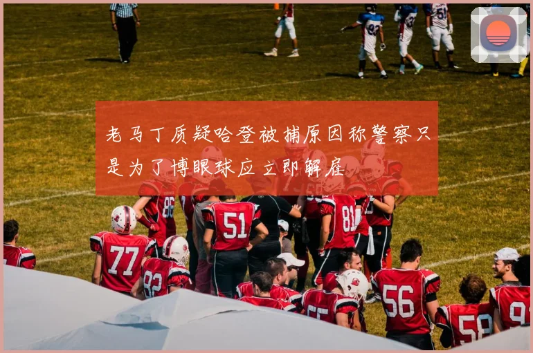 老马丁质疑哈登被捕原因称警察只是为了博眼球应立即解雇