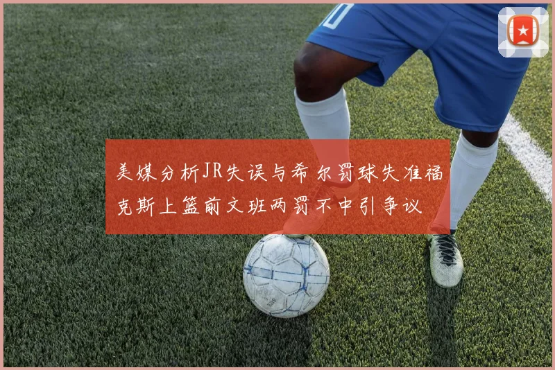美媒分析JR失误与希尔罚球失准福克斯上篮前文班两罚不中引争议