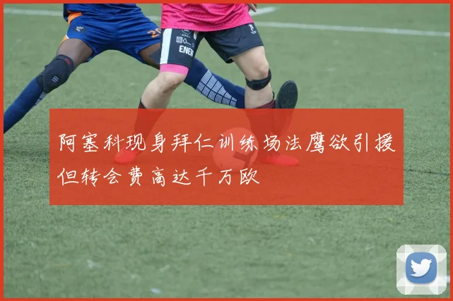 阿塞科现身拜仁训练场法鹰欲引援但转会费高达千万欧